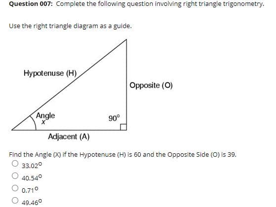 Question 007: Complete the following question involving right triangle trigonometry.
Use the right triangle diagram as a guide.
Hypotenuse (H)
Opposite (O)
Angle
90°
Adjacent (A)
Find the Angle (X) if the Hypotenuse (H) is 60 and the Opposite Side (0) is 39.
O 33.02°
O 40.54°
0.710
49.460
