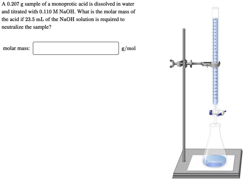 A 0.207 g sample of a monoprotic acid is dissolved in water
and titrated with 0.110 M NaOH. What is the molar mass of
the acid if 23.5 mL of the NaOH solution is required to
neutralize the sample?
molar mass:
g/mol
