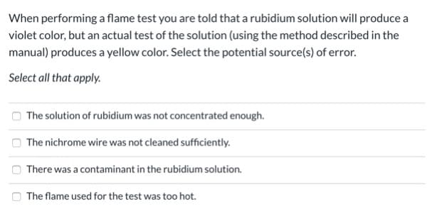 When performing a flame test you are told that a rubidium solution will produce a
violet color, but an actual test of the solution (using the method described in the
manual) produces a yellow color. Select the potential source(s) of error.
Select all that apply.
O The solution of rubidium was not concentrated enough.
The nichrome wire was not cleaned sufficiently.
There was a contaminant in the rubidium solution.
O The flame used for the test was too hot.
