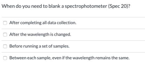 When do you need to blank a spectrophotometer (Spec 20)?
After completing all data collection.
After the wavelength is changed.
Before running a set of samples.
Between each sample, even if the wavelength remains the same.
