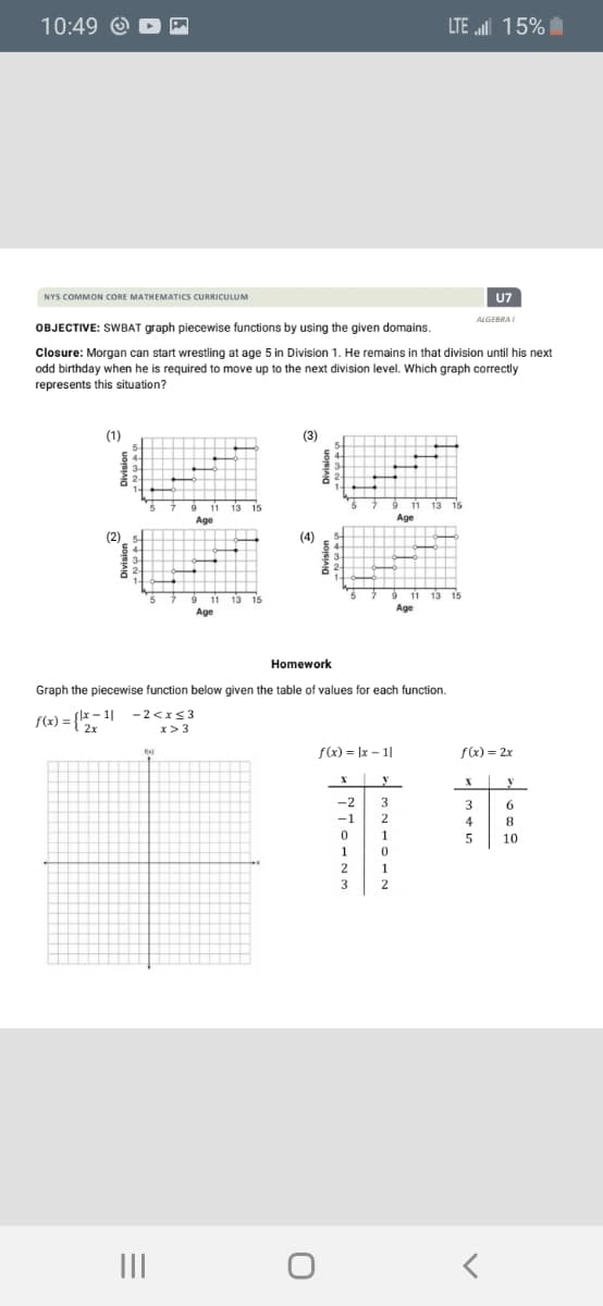 10:49 Q
LTE 15%
NYS COMMON CORE MATHEMATICS CURRICULUM
U7
ALGERRA
OBJECTIVE: SWBAT graph piecewise functions by using the given domains.
Closure: Morgan can start wrestling at age 5 in Division 1. He remains in that division until his next
odd birthday when he is required to move up to the next division level. Which graph correctly
represents this situation?
(1)
(3)
Age
Age
(2)
(4)
11
9 11 13 15
Age
Age
Homework
Graph the piecewise function below given the table of values for each function.
S(2) = {*- 1|
-2<xs3
x>3
f(x) = Ix – 1|
f(x) = 2x
y
-2
3
3
6
-1
2
4
8
1
10
2
1
3
2
II
