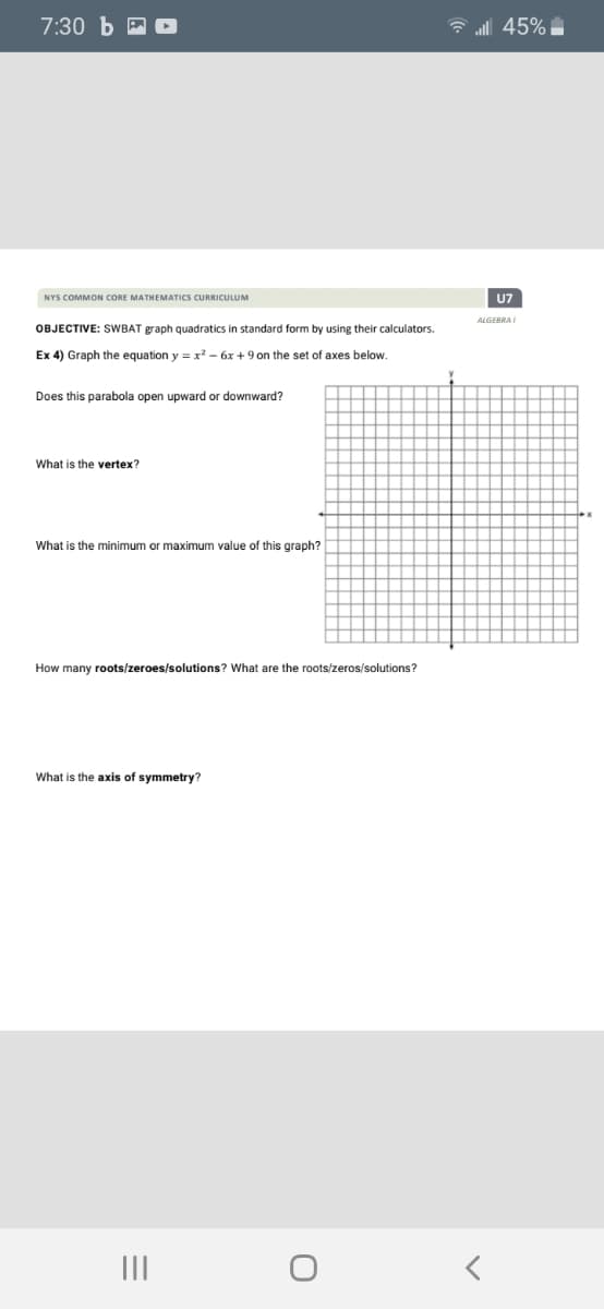7:30 Ь
6 all 45%
NYS COMMON CORE MATHEMATICS CURRICULUM
U7
ALGEBRAI
OBJECTIVE: SWBAT graph quadratics in standard form by using their calculators.
Ex 4) Graph the equation y = x? - 6x +9 on the set of axes below.
Does this parabola open upward or downward?
What is the vertex?
What is the minimum or maximum value of this graph?
How many roots/zeroes/solutions? What are the roots/zeros/solutions?
What is the axis of symmetry?
II
