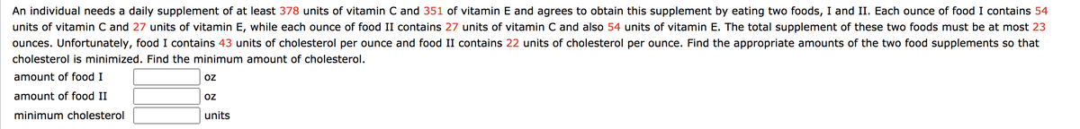 An individual needs a daily supplement of at least 378 units of vitamin C and 351 of vitamin E and agrees to obtain this supplement by eating two foods, I and II. Each ounce of food I contains 54
units of vitamin C and 27 units of vitamin E, while each ounce of food II contains 27 units of vitamin C and also 54 units of vitamin E. The total supplement of these two foods must be at most 23
ounces. Unfortunately, food I contains 43 units of cholesterol per ounce and food II contains 22 units of cholesterol per ounce. Find the appropriate amounts of the two food supplements so that
cholesterol is minimized. Find the minimum amount of cholesterol.
amount of food I
OZ
amount of food II
oZ
minimum cholesterol
units
