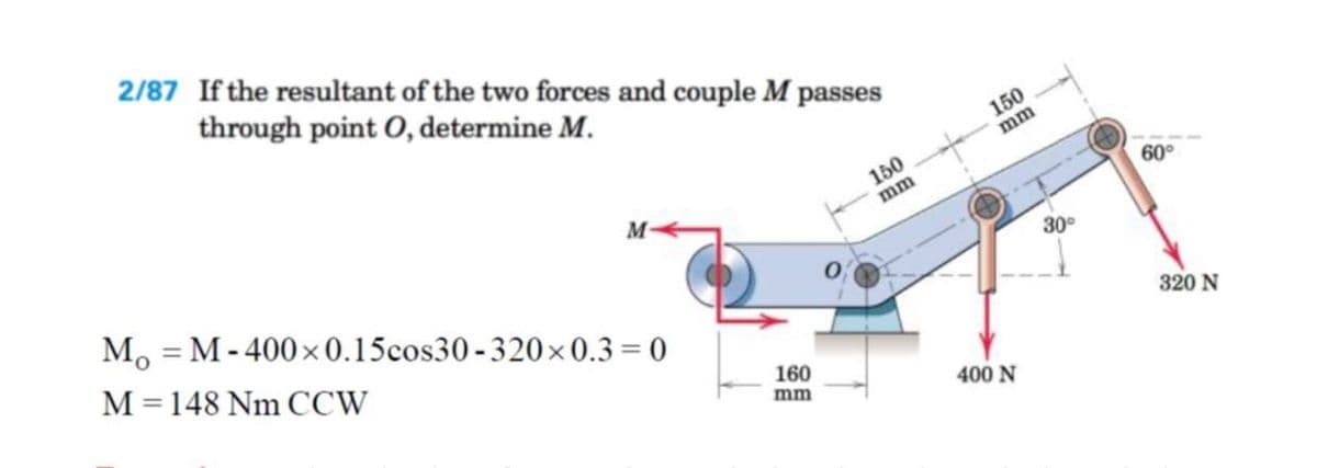 2/87 If the resultant of the two forces and couple M passes
through point O, determine M.
150
mm
150
mm
60°
M, = M - 400x 0.15cos30 -320×0.3 = 0
30°
%3D
M=148 Nm CCW
%3D
320 N
160
mm
400 N
