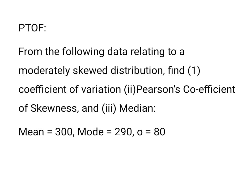 PTOF:
From the following data relating to a
moderately skewed distribution, find (1)
coefficient of variation (ii)Pearson's Co-efficient
of Skewness, and (iii) Median:
Mean = 300, Mode = 290, o = 80
%3D
