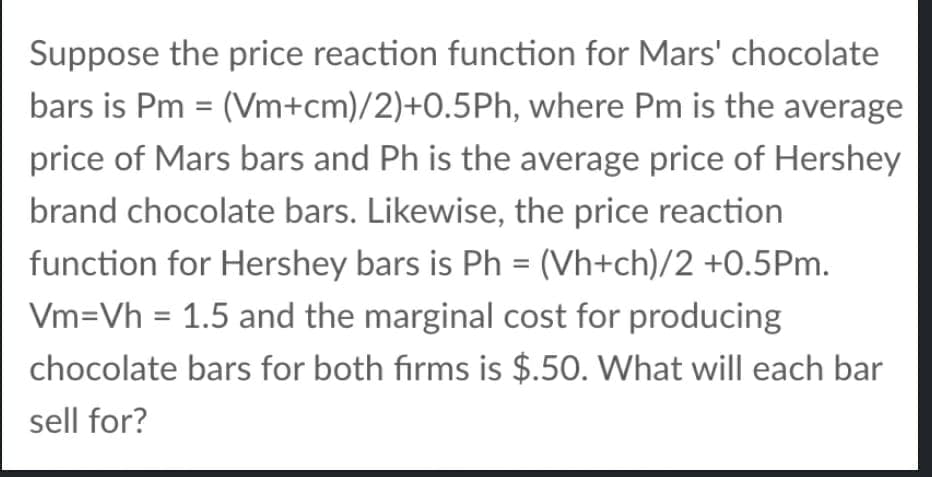 Suppose the price reaction function for Mars' chocolate
bars is Pm = (Vm+cm)/2)+0.5Ph, where Pm is the average
price of Mars bars and Ph is the average price of Hershey
brand chocolate bars. Likewise, the price reaction
function for Hershey bars is Ph = (Vh+ch)/2 +0.5Pm.
%3D
Vm=Vh = 1.5 and the marginal cost for producing
%3D
chocolate bars for both firms is $.50. What will each bar
sell for?
