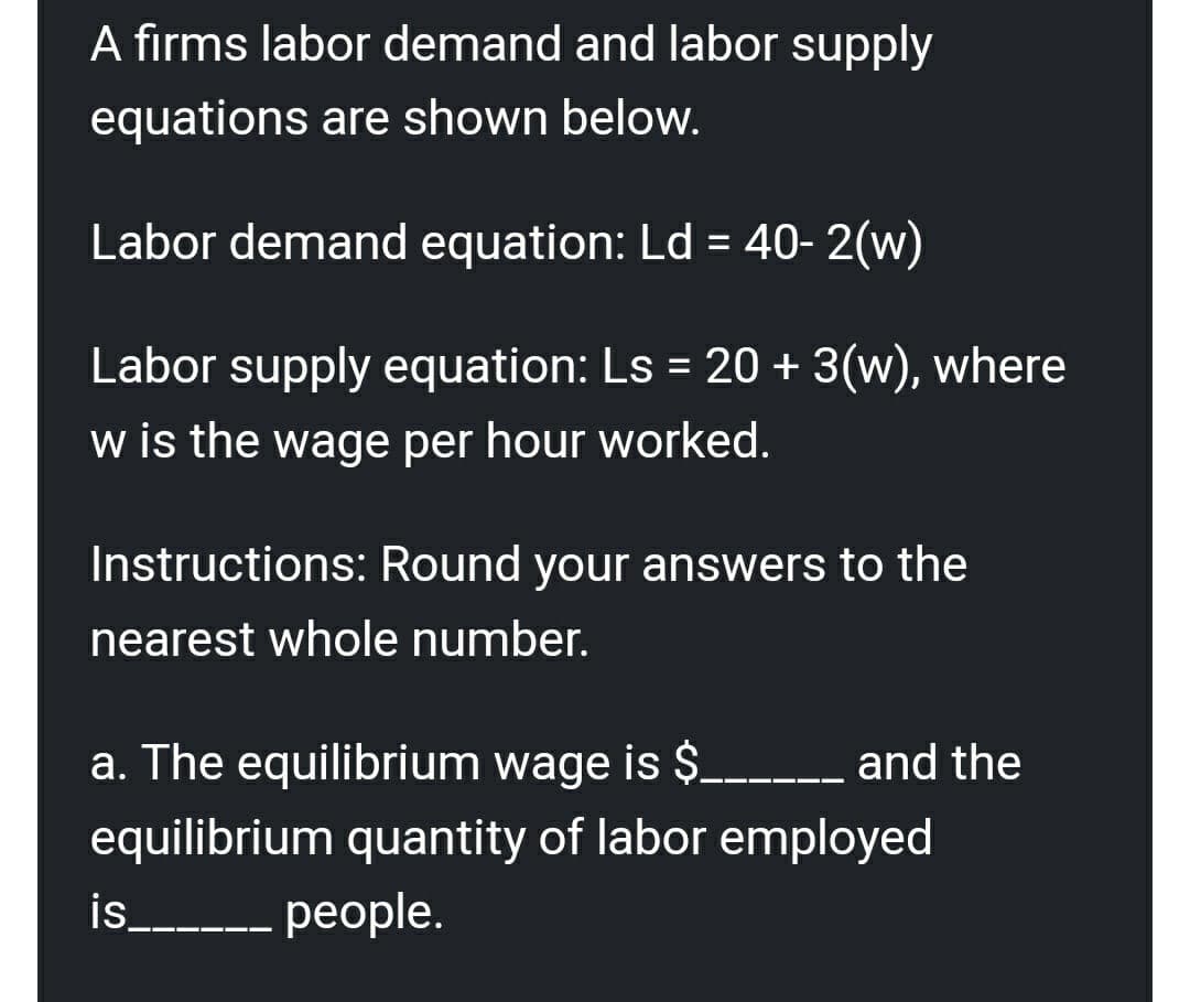 A firms labor demand and labor supply
equations are shown below.
Labor demand equation: Ld = 40- 2(w)
%3D
Labor supply equation: Ls = 20 + 3(w), where
%3D
w is the wage per hour worked.
Instructions: Round your answers to the
nearest whole number.
a. The equilibrium wage is $_ _ and the
equilibrium quantity of labor employed
is__--- people.
