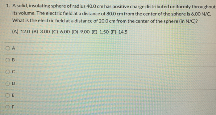 1. A solid, insulating sphere of radius 40.0 cm has positive charge distributed uniformly throughout
its volume. The electric field at a distance of 80.0 cm from the center of the sphere is 6.00 N/C.
What is the electric field at a distance of 20.0 cm from the center of the sphere (in N/C)?
(A) 12.0 (B) 3.00 (C) 6.00 (D) 9.00 (E) 1.5O (F) 14.5
