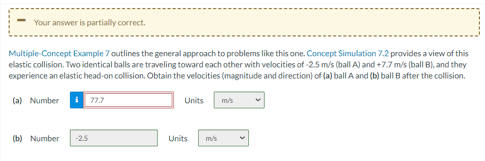 Your answer is partially correct.
Multiple-Concept Example 7 outlines the general approach to problems like this one. Concept Simulation 7.2 provides a view of this
elastic collision. Two identical balls are traveling toward each other with velocities of -2.5 m/s (ball A) and +7.7 m/s (ball B), and they
experience an elastic head-on collision. Obtain the velocities (magnitude and direction) of (a) ball A and (b) ball B after the collision.
(a) Number i 77.7
(b) Number -2.5
Units
Units m/s
m/s