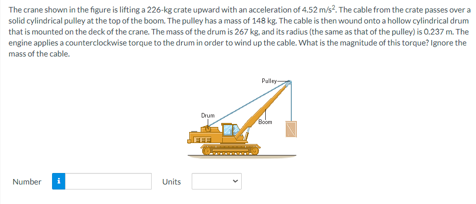 The crane shown in the figure is lifting a 226-kg crate upward with an acceleration of 4.52 m/s². The cable from the crate passes over a
solid cylindrical pulley at the top of the boom. The pulley has a mass of 148 kg. The cable is then wound onto a hollow cylindrical drum
that is mounted on the deck of the crane. The mass of the drum is 267 kg, and its radius (the same as that of the pulley) is 0.237 m. The
engine applies a counterclockwise torque to the drum in order to wind up the cable. What is the magnitude of this torque? Ignore the
mass of the cable.
Number i
Units
Drum
EFFI
Pulley-
Boom