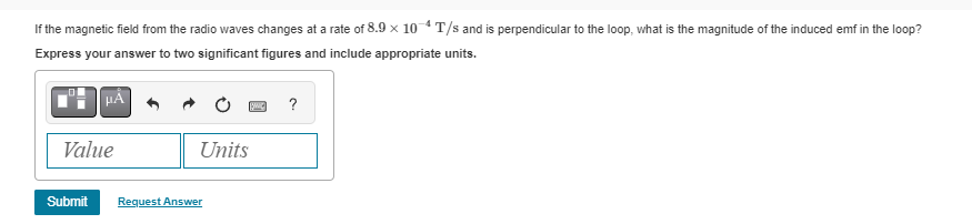 If the magnetic field from the radio waves changes at a rate of 8.9 × 10-4 T/s and is perpendicular to the loop, what is the magnitude of the induced emf in the loop?
Express your answer to two significant figures and include appropriate units.
μA
Value
BWIC
Units
Submit Request Answer
?