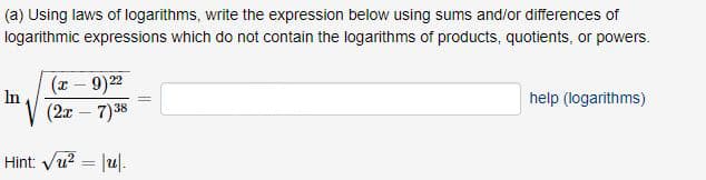 (a) Using laws of logarithms, write the expression below using sums and/or differences of
logarithmic expressions which do not contain the logarithms of products, quotients, or powers.
(x - 9)22
In
help (logarithms)
(2x – 7)38
Hint: Vu? = |u|.
%3D
