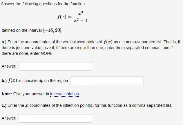 Answer the following questions for the function
f(x) =
1
defined on the interval [-18, 20].
a.) Enter the r-coordinates of the vertical asymptotes of f(x) as a comma-separated list. That is, if
there is just one value, give it; if there are more than one, enter them separated commas; and if
there are none, enter NONE.
Answer:
b.) f(x) is concave up on the region
Note: Give your answer in interval notation.
c.) Enter the r-coordinates of the inflection point(s) for this function as a comma-separated list.
Answer:

