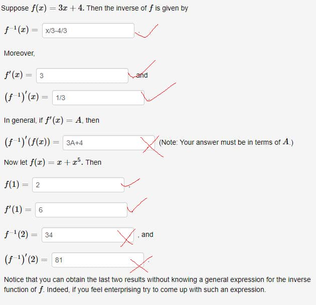 Suppose f(r) = 3x + 4. Then the inverse of f is given by
f '(x) = x/3-4/3
Moreover,
f'(x) = 3
and
%3D
(f ')'(=) =
1/3
%3D
In general, if f'(x) = A, then
%3D
3A+4
V (Note: Your answer must be in terms of A.)
Now let f(x) = x + x³. Then
f(1) = 2
f'(1) =
f '(2)
34
and
(f ')'(2) = 81
Notice that you can obtain the last two results without knowing a general expression for the inverse
function of f. Indeed, if you feel enterprising try to come up with such an expression.
