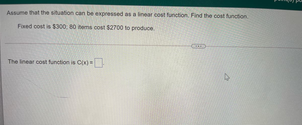 Assume that the situation can be expressed as a linear cost function. Find the cost function.
Fixed cost is $300; 80 items cost $2700 to produce.
...
The linear cost function is C(x) = .
