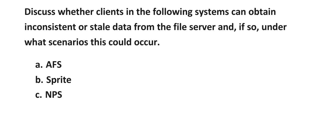 Discuss whether clients in the following systems can obtain
inconsistent or stale data from the file server and, if so, under
what scenarios this could occur.
a. AFS
b. Sprite
c. NPS
