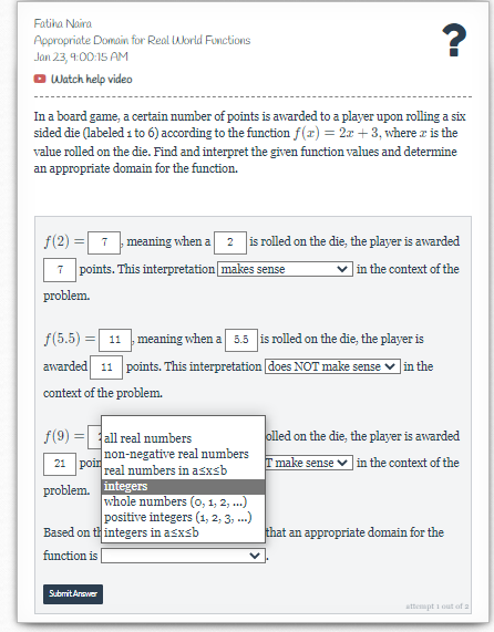 Fatiha Naira
Appropriate Domain for Real World Functions
Jan 23, 9:00:15 AM
Watch help video
?
In a board game, a certain number of points is awarded to a player upon rolling a six
sided die (labeled 1 to 6) according to the function f(x) = 2x +3, where is the
value rolled on the die. Find and interpret the given function values and determine
an appropriate domain for the function.
f(2)
7
problem.
= 7, meaning when a
2 is rolled on the die, the player is awarded
in the context of the
points. This interpretation makes sense
f(5.5) 11 meaning when a 5.5 is rolled on the die, the player is
awarded 11 points. This interpretation does NOT make sense in the
context of the problem.
f(9)
all real numbers
non-negative real numbers
21 poin
real numbers in asxsb
problem. integers
whole numbers (0, 1, 2, ...)
positive integers (1, 2, 3, ...)
Based on thintegers in asxsb
function is
Submit Answer
olled on the die, the player is awarded
T make sense in the context of the
that an appropriate domain for the
attempt out of a