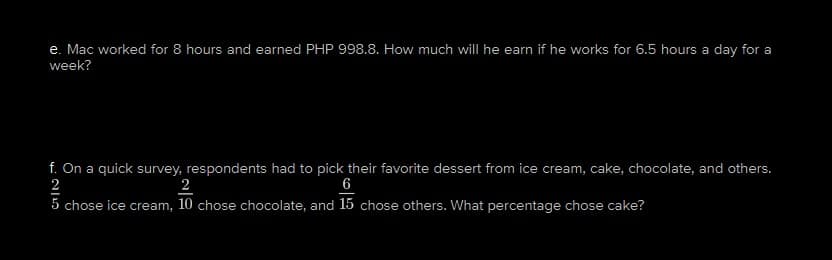 e. Mac worked for 8 hours and earned PHP 998.8. How much will he earn if he works for 6.5 hours a day for a
week?
f. On a quick survey, respondents had to pick their favorite dessert from ice cream, cake, chocolate, and others.
2
2
6
5 chose ice cream, 10 chose chocolate, and 15 chose others. What percentage chose cake?