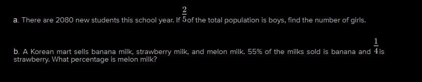 2
a. There are 2080 new students this school year. If 5 of the total population is boys, find the number of girls.
1
b. A Korean mart sells banana milk, strawberry milk, and melon milk. 55% of the milks sold is banana and 4 is
strawberry. What percentage is melon milk?