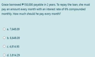Grace borrowed P150,000 payable in 2 years. To repay the loan, she must
pay an amount every month with an interest rate of 6% compounded
monthly. How much should he pay every month?
O a. 7,648.09
O b. 6,648.09
Oc4,814.93
O d. 3,814.29

