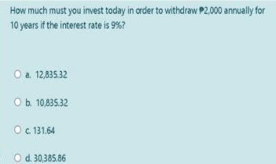 How much must you invest today in order to withdraw P2,000 annually for
10 years if the interest rate is 9%?
O a. 12,835,32
O b. 10,835.32
O.131.64
O d. 30,385.86
