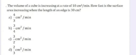 . The volume of a cube is increasing at a rate of 10 cm/min. How fast is the surface
area increasing when the length of an edge is 30 cm?
4
a) cm2 / min
3
3
b) "cm? / min
4
3.
c) -cm /min
2
d) "cm2 /min
3.
