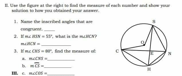 II. Use the figure at the right to find the measure of each number and show your
solution to how you obtained your answer.
1. Name the inscribed angles that are
congruent.
2. If mz HSN = 55°, what is the mzHCN?
MLHCN =
3. If mz CHS = 80°, find the measure of:
N
a. mzCNS =
b. m CS =
H
III. c. M2COS =
