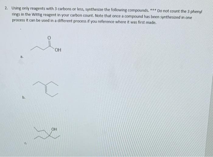 2. Using only reagents with 3 carbons or less, synthesize the following compounds. *** Do not count the 3 phenyl
rings in the Wittig reagent in your carbon count. Note that once a compound has been synthesized in one
process it can be used in a different process if you reference where it was first made.
HO.
b.
OH
C.
