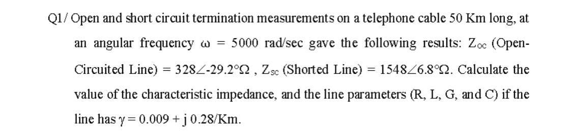 Q1/ Open and short circuit termination measurements on a telephone cable 50 Km long, at
an angular frequency w =
5000 rad/sec gave the following results: Zoc (Open-
Circuited Line)
= 328Z-29.2°2, Zsc (Shorted Line) = 15486.8°2. Calculate the
value of the characteristic impedance, and the line parameters (R, L, G, and C) if the
line has y = 0.009 +j0.28/Km.
