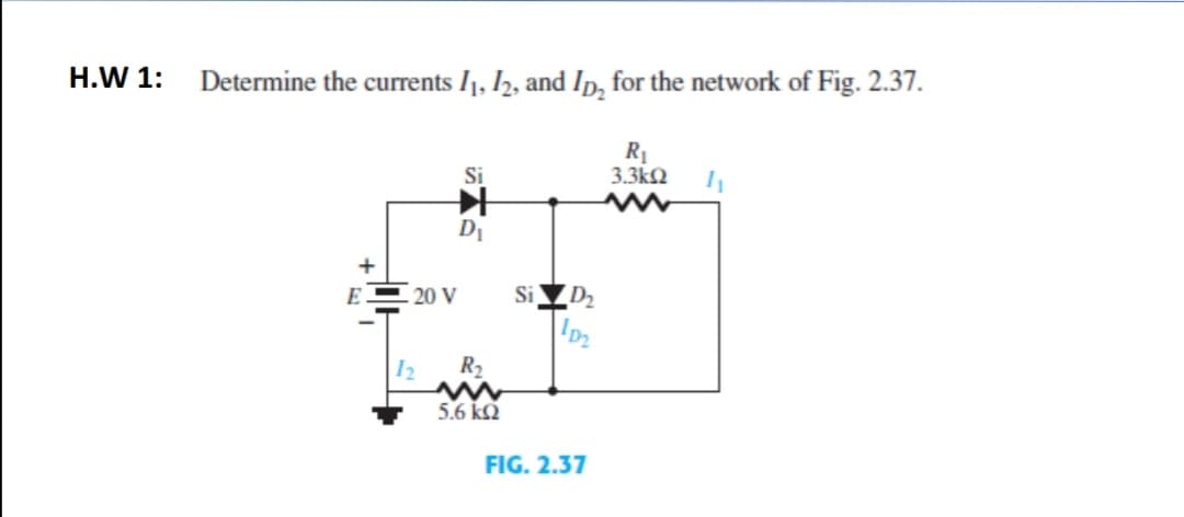 H.W 1:
Determine the currents I1, I2, and Ip, for the network of Fig. 2.37.
R1
3.3kN
D1
E = 20 V
Si D2
12
R2
5.6 kQ
FIG. 2.37
