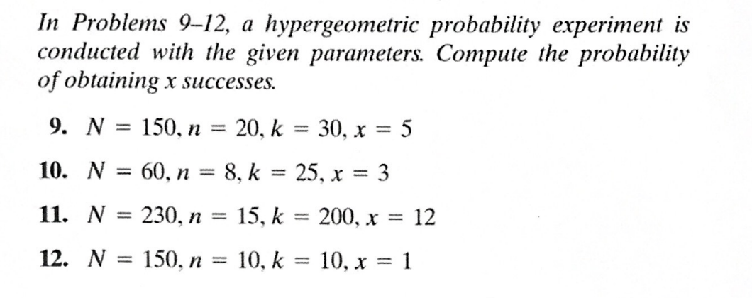 In Problems 9-12, a hypergeometric probability experiment is
conducted with the given parameters. Compute the probability
of obtaining x successes.
9. N = 150, n
=
20, k
10. N : 60, n = 8, k =
11. N
12. N = 150, n = 10, k
230, n = 15, k
=
25, x 3
=
30, x = 5
=
1
200, x = 12
10, x = 1