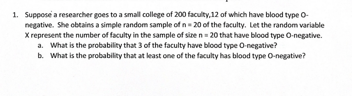 1. Suppose a researcher goes to a small college of 200 faculty, 12 of which have blood type O-
negative. She obtains a simple random sample of n = 20 of the faculty. Let the random variable
X represent the number of faculty in the sample of size n = 20 that have blood type O-negative.
a. What is the probability that 3 of the faculty have blood type O-negative?
b. What is the probability that at least one of the faculty has blood type O-negative?