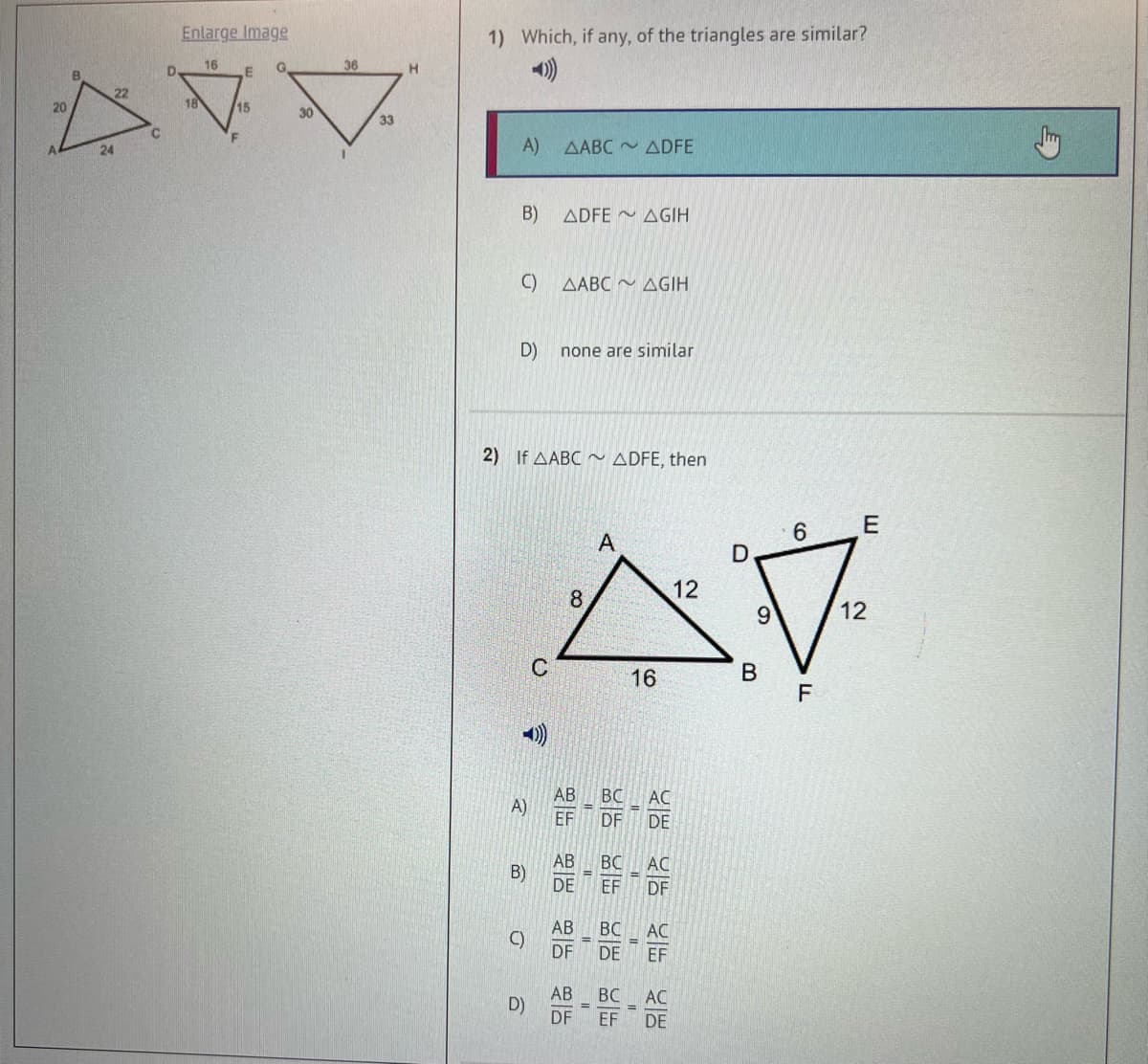 20
24
22
Enlarge Image
16
D
자
18
15
F
G
E
30
36
33
H
1) Which, if any, of the triangles are similar?
A)
B)
C)
D)
A)
ㅁ
2) If AABC~ ADFE, then
ㅇ
D)
AABC ADFE
ADFE AGIH
ABC ~ GIH
none are similar
-
AB BC
EF DF
A
12
8
스
16
B
AB BC
(B) DE EF
=
AB BC
E
DF DE
AB
BC
DF EF
I
=
AC
위험 위상 위 위험
DE
AC
AC
6
E
7
12
F
DE