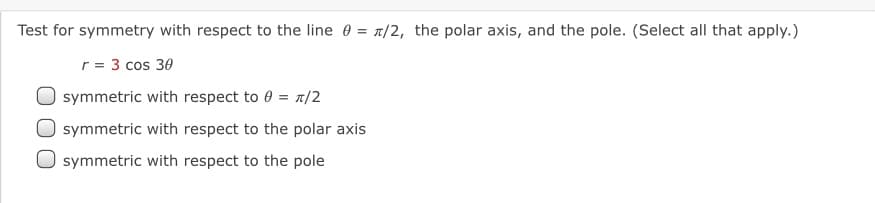 Test for symmetry with respect to the line 0 = 7/2, the polar axis, and the pole. (Select all that apply.)
r = 3 cos 30
symmetric with respect to 0 = 1/2
symmetric with respect to the polar axis
symmetric with respect to the pole
