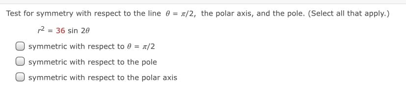 Test for symmetry with respect to the line 0 = /2, the polar axis, and the pole. (Select all that apply.)
12 = 36 sin 20
symmetric with respect to 0 = 1/2
symmetric with respect to the pole
symmetric with respect to the polar axis
