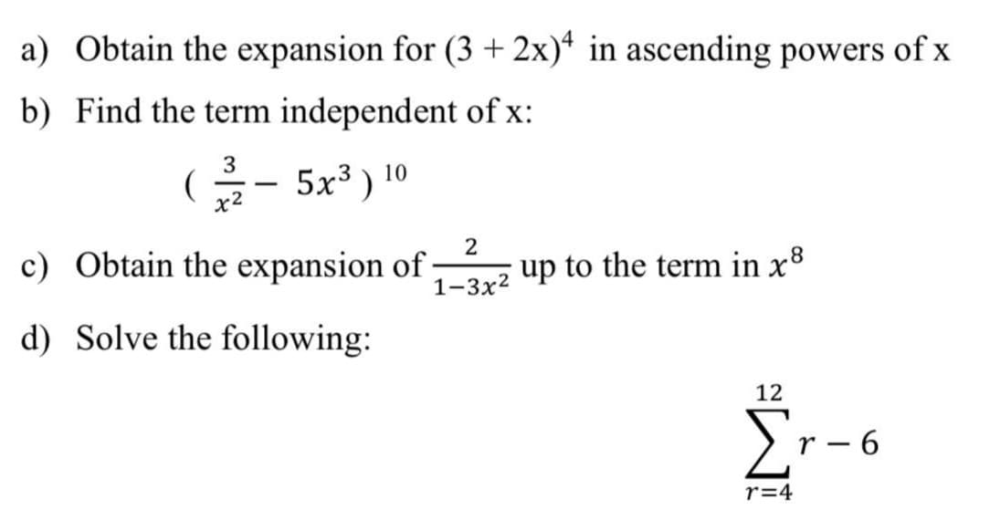 a) Obtain the expansion for (3 + 2x)* in ascending powers of x
b) Find the term independent of x:
G- 5x³ ) 10
3
c) Obtain the expansion of ·
1-3x2
up to the term in x8
d) Solve the following:
12
E
r – 6
r=4
