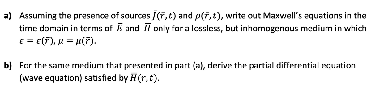 a) Assuming the presence of sources J(r, t) and p(r, t), write out Maxwell's equations in the
time domain in terms of E and H only for a lossless, but inhomogenous medium in which
. ε(7 ) , μ μ(7).
E =
b) For the same medium that presented in part (a), derive the partial differential equation
(wave equation) satisfied by H (r,t).
