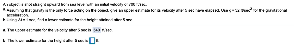 An object is shot straight upward from sea level with an initial velocity of 700 ft/sec.
a. Assuming that gravity is the only force acting on the object, give an upper estimate for its velocity after 5 sec have elapsed. Use g= 32 ft/sec for the gravitational
acceleration.
b.Using At = 1 sec, find a lower estimate for the height attained after 5 sec.
a. The upper estimate for the velocity after 5 sec is 540 ft/sec.
b. The lower estimate for the height after 5 sec is || ft.
