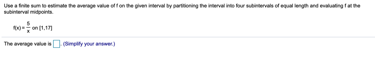 Use a finite sum to estimate the average value of f on the given interval by partitioning the interval into four subintervals of equal length and evaluating f at the
subinterval midpoints.
5
f(x) =
on [1,17]
The average value is
(Simplify your answer.)
