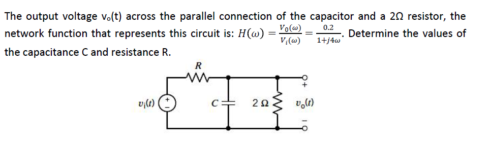 The output voltage v.(t) across the parallel connection of the capacitor and a 20 resistor, the
Vo@)
network function that represents this circuit is: H(w)
0.2
-. Determine the values of
1+j4w
V:(@)
the capacitance C and resistance R.
R
v;(t)
v,lt)
