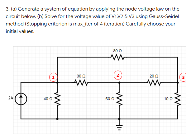 3. (a) Generate a system of equation by applying the node voltage law on the
circuit below. (b) Solve for the voltage value of V1,V2 & V3 using Gauss-Seidel
method (Stopping criterion is max_iter of 4 iteration) Carefully choose your
initial values.
80 0
1
30 2
2
20 2
3
2A
40 0
60 Q
10 Q
