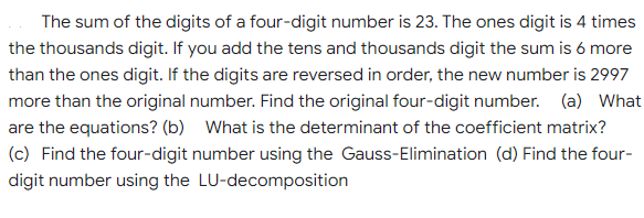 The sum of the digits of a four-digit number is 23. The ones digit is 4 times
the thousands digit. If you add the tens and thousands digit the sum is 6 more
than the ones digit. If the digits are reversed in order, the new number is 2997
more than the original number. Find the original four-digit number. (a) What
are the equations? (b) What is the determinant of the coefficient matrix?
(c) Find the four-digit number using the Gauss-Elimination (d) Find the four-
digit number using the LU-decomposition
