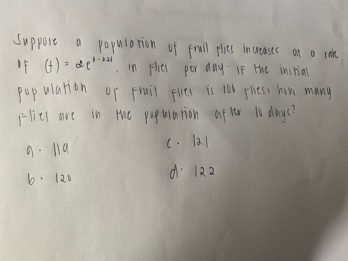 Suppose
IF (4) = de'. in Fies por day IF the ini tial
popula ion uf Fruil flies in ugases at a rate
%3D
pup ulation up pruit pies is 100 pliesn him many
Flies ave in the pupmation af tr l diayc?
C. lal
di 122
b. 120
