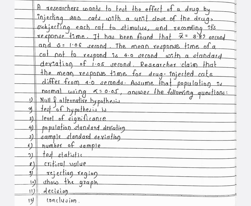 A Tesearchers cwants to teot the effect of a drug by
injecting aoo cats with a unit dove of the drugs
subjecting each_cat_to stimulus, and reconding ats
response time. It hau heen found that 2= 3.82 second
and s: 1:06 second. The. mean response time of a
cat pot to reupond is 4.0 second witha
deriation of i:os second. Researcher claim that
the mean respone time for drug- injected cats
differ from 4.0 secondo. Asume that popu lation iv
normal uning a=0.05, anuwer the following queittons:
Null f alternative bypathesie
3 test af hyputhesis is
3 level of cignifitance
4) po pulation slandard devialion
sample slandasd deviating
number of sample
| test statiutie
critical value
standard
to
rejectiog segiog
1 show the graph
) decirio.
14
concluuion.
