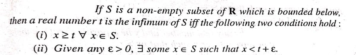 If S is a non-empty subset of R which is bounded below,
then a real number t is the infimunm of S iff the followving two conditions hold :
(i) x2t V x e S.
(ii) Given any ɛ> 0, 3 some x E S such that x<t+ E.
