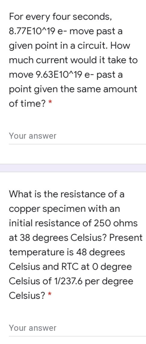 For every four seconds,
8.77E10^19 e- move past a
given point in a circuit. How
much current would it take to
move 9.63E10^19 e- past a
point given the same amount
of time? *
Your answer
What is the resistance of a
copper specimen with an
initial resistance of 250 ohms
at 38 degrees Celsius? Present
temperature is 48 degrees
Celsius and RTC at O degree
Celsius of 1/237.6 per degree
Celsius? *
Your answer

