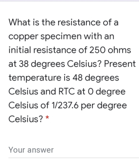 What is the resistance of a
copper specimen with an
initial resistance of 250 ohms
at 38 degrees Celsius? Present
temperature is 48 degrees
Celsius and RTC at O degree
Celsius of 1/237.6 per degree
Celsius? *
Your answer

