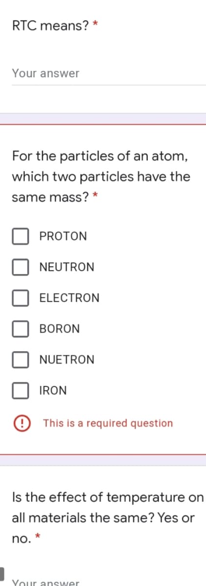 RTC means? *
Your answer
For the particles of an atom,
which two particles have the
same mass? *
PROTON
NEUTRON
ELECTRON
BORON
NUETRON
IRON
This is a required question
Is the effect of temperature on
all materials the same? Yes or
no. *
Your answer
