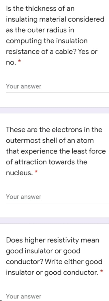 Is the thickness of an
insulating material considered
as the outer radius in
computing the insulation
resistance of a cable? Yes or
no. *
Your answer
These are the electrons in the
outermost shell of an atom
that experience the least force
of attraction towards the
nucleus. *
Your answer
Does higher resistivity mean
good insulator or good
conductor? Write either good
insulator or good conductor.
Your answer
