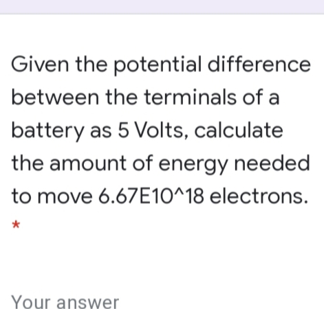 Given the potential difference
between the terminals of a
battery as 5 Volts, calculate
the amount of energy needed
to move 6.67E10^18 electrons.
Your answer
